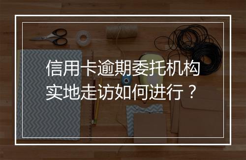 信用卡逾期委托机构实地走访如何进行？