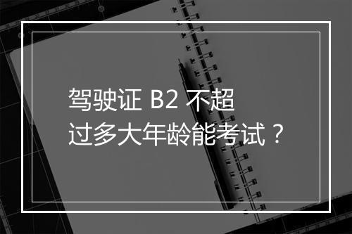 驾驶证 B2 不超过多大年龄能考试？