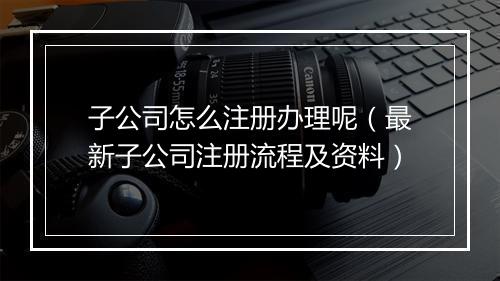 子公司怎么注册办理呢（最新子公司注册流程及资料）