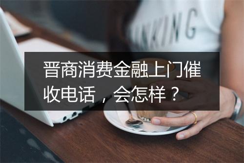 晋商消费金融上门催收电话，会怎样？