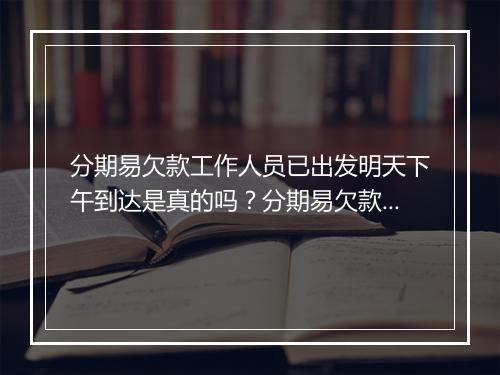 分期易欠款工作人员已出发明天下午到达是真的吗？分期易欠款工作人员到达时间确认