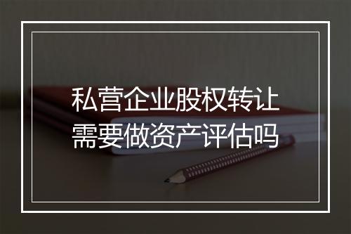 私营企业股权转让需要做资产评估吗