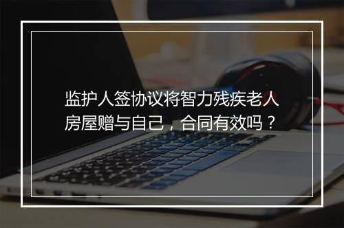 监护人签协议将智力残疾老人房屋赠与自己，合同有效吗？