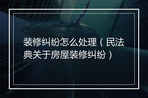 装修纠纷怎么处理（民法典关于房屋装修纠纷）