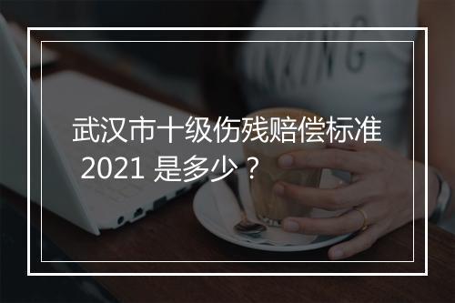 武汉市十级伤残赔偿标准 2021 是多少？