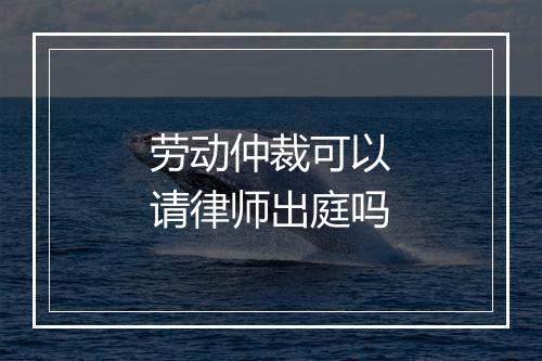 劳动仲裁可以请律师出庭吗