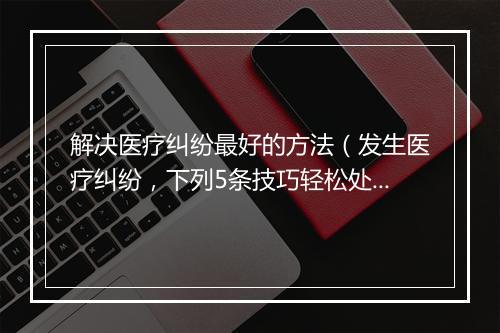 解决医疗纠纷最好的方法（发生医疗纠纷，下列5条技巧轻松处理！）