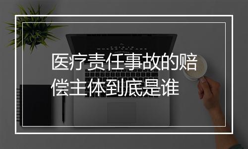 医疗责任事故的赔偿主体到底是谁