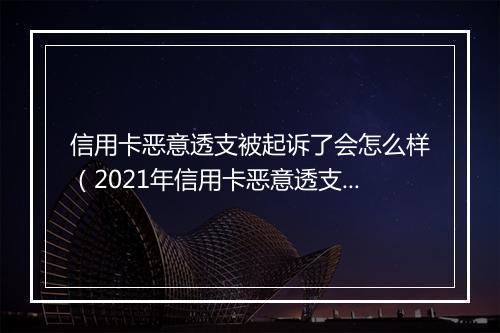信用卡恶意透支被起诉了会怎么样（2021年信用卡恶意透支立案标准）