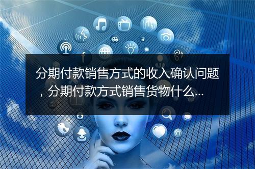 分期付款销售方式的收入确认问题，分期付款方式销售货物什么时候确认收入