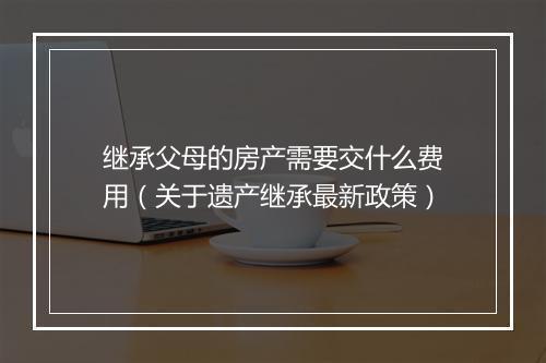 继承父母的房产需要交什么费用（关于遗产继承最新政策）
