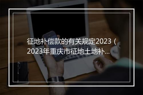 征地补偿款的有关规定2023（2023年重庆市征地土地补偿费多少钱一亩，安置补助费一人多少钱）