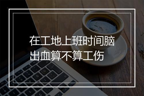 在工地上班时间脑出血算不算工伤