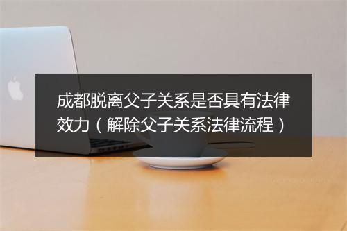 成都脱离父子关系是否具有法律效力（解除父子关系法律流程）