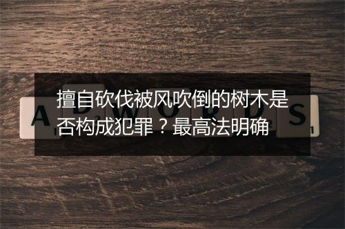 擅自砍伐被风吹倒的树木是否构成犯罪？最高法明确