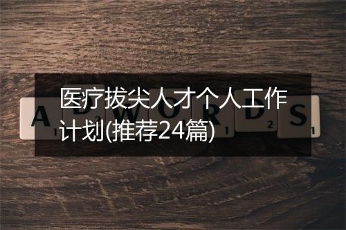 医疗拔尖人才个人工作计划(推荐24篇)