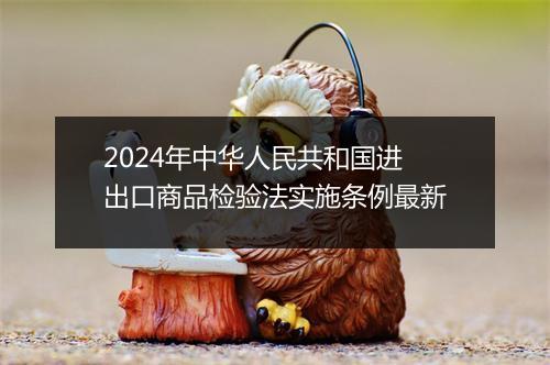 2024年中华人民共和国进出口商品检验法实施条例最新