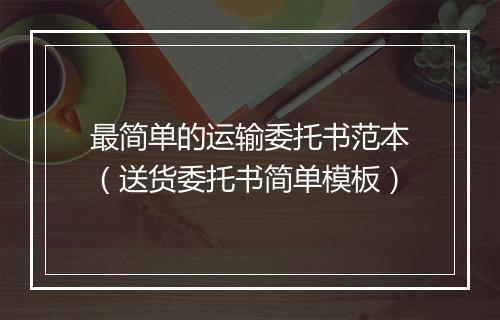 最简单的运输委托书范本（送货委托书简单模板）