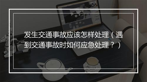 发生交通事故应该怎样处理（遇到交通事故时如何应急处理？）