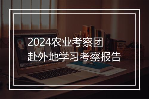 2024农业考察团赴外地学习考察报告