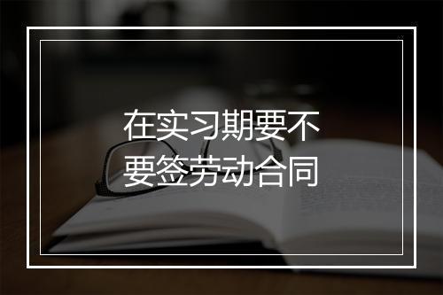 在实习期要不要签劳动合同