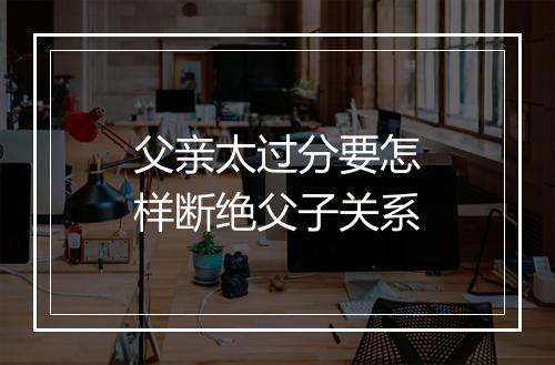 父亲太过分要怎样断绝父子关系