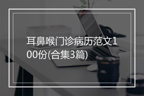 耳鼻喉门诊病历范文100份(合集3篇)