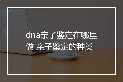 dna亲子鉴定在哪里做 亲子鉴定的种类