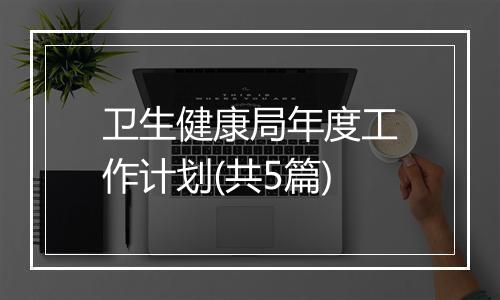 卫生健康局年度工作计划(共5篇)