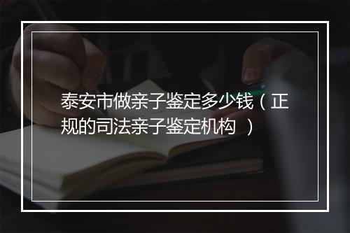 泰安市做亲子鉴定多少钱（正规的司法亲子鉴定机构 ）