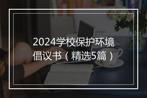 2024学校保护环境倡议书（精选5篇）