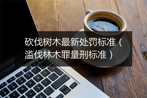砍伐树木最新处罚标准（滥伐林木罪量刑标准）