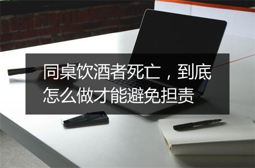 同桌饮酒者死亡，到底怎么做才能避免担责