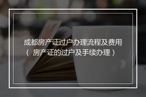 成都房产证过户办理流程及费用（ 房产证的过户及手续办理）