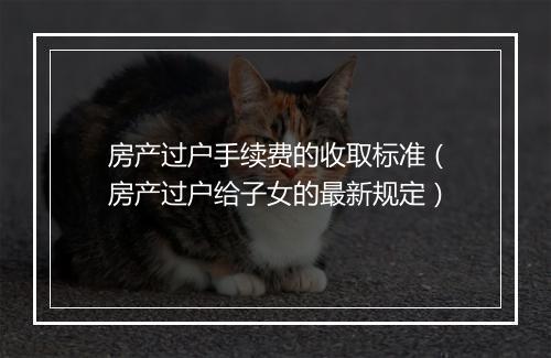 房产过户手续费的收取标准（房产过户给子女的最新规定）