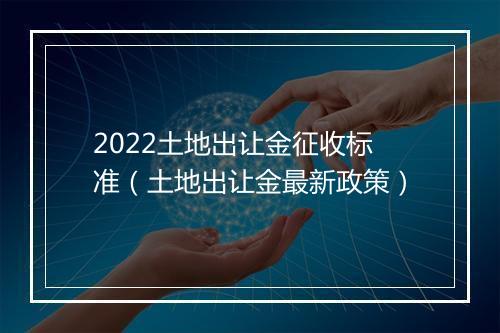 2022土地出让金征收标准（土地出让金最新政策）