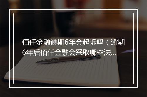 佰仟金融逾期6年会起诉吗（逾期6年后佰仟金融会采取哪些法律行动）