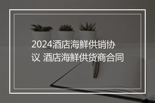 2024酒店海鲜供销协议 酒店海鲜供货商合同