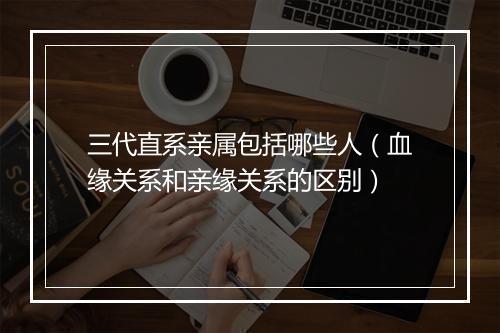 三代直系亲属包括哪些人（血缘关系和亲缘关系的区别）
