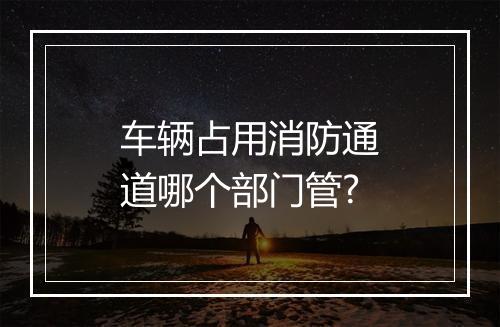 车辆占用消防通道哪个部门管?
