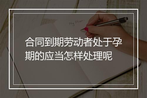 合同到期劳动者处于孕期的应当怎样处理呢