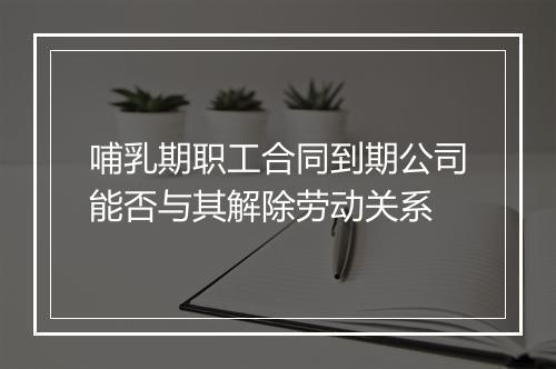 哺乳期职工合同到期公司能否与其解除劳动关系