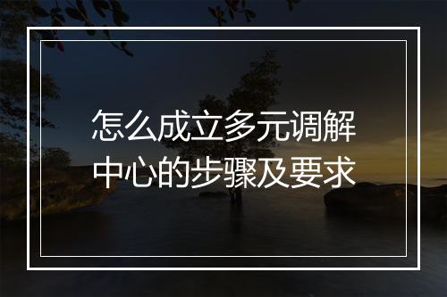 怎么成立多元调解中心的步骤及要求