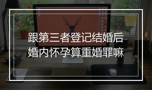 跟第三者登记结婚后婚内怀孕算重婚罪嘛