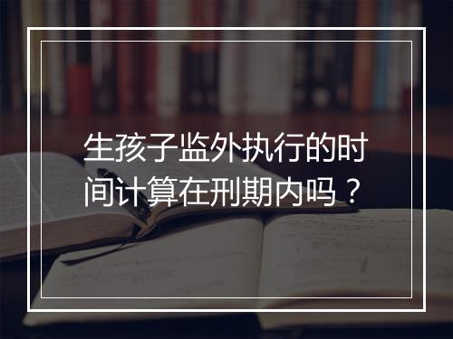 生孩子监外执行的时间计算在刑期内吗？