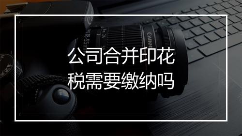 公司合并印花税需要缴纳吗