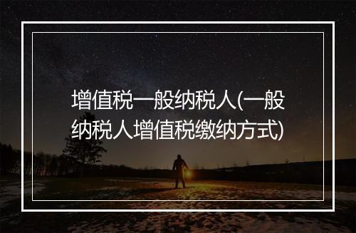 增值税一般纳税人(一般纳税人增值税缴纳方式)
