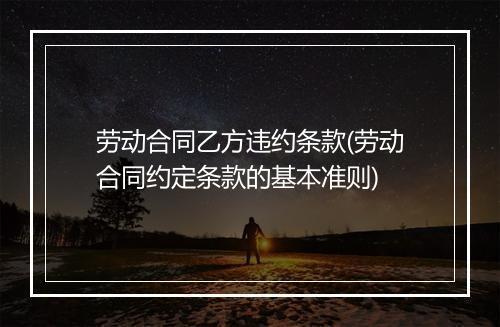 劳动合同乙方违约条款(劳动合同约定条款的基本准则)