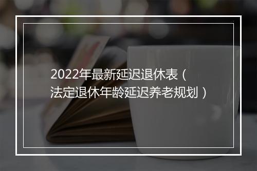 2022年最新延迟退休表（法定退休年龄延迟养老规划）