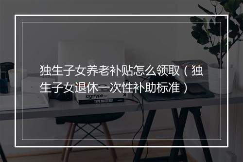 独生子女养老补贴怎么领取（独生子女退休一次性补助标准）